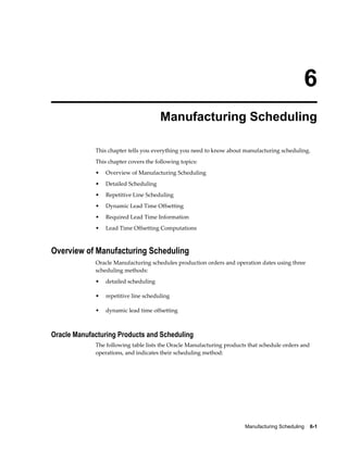 Manufacturing Scheduling    6-1
6
Manufacturing Scheduling
This chapter tells you everything you need to know about manufacturing scheduling.
This chapter covers the following topics:
• Overview of Manufacturing Scheduling
• Detailed Scheduling
• Repetitive Line Scheduling
• Dynamic Lead Time Offsetting
• Required Lead Time Information
• Lead Time Offsetting Computations
Overview of Manufacturing Scheduling
Oracle Manufacturing schedules production orders and operation dates using three
scheduling methods:
• detailed scheduling
• repetitive line scheduling
• dynamic lead time offsetting
Oracle Manufacturing Products and Scheduling
The following table lists the Oracle Manufacturing products that schedule orders and
operations, and indicates their scheduling method:
 