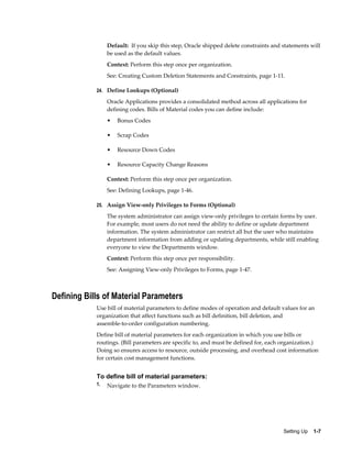 Setting Up    1-7
Default: If you skip this step, Oracle shipped delete constraints and statements will
be used as the default values.
Context: Perform this step once per organization.
See: Creating Custom Deletion Statements and Constraints, page 1-11.
24. Define Lookups (Optional)
Oracle Applications provides a consolidated method across all applications for
defining codes. Bills of Material codes you can define include:
• Bonus Codes
• Scrap Codes
• Resource Down Codes
• Resource Capacity Change Reasons
Context: Perform this step once per organization.
See: Defining Lookups, page 1-46.
25. Assign View-only Privileges to Forms (Optional)
The system administrator can assign view-only privileges to certain forms by user.
For example, most users do not need the ability to define or update department
information. The system administrator can restrict all but the user who maintains
department information from adding or updating departments, while still enabling
everyone to view the Departments window.
Context: Perform this step once per responsibility.
See: Assigning View-only Privileges to Forms, page 1-47.
Defining Bills of Material Parameters
Use bill of material parameters to define modes of operation and default values for an
organization that affect functions such as bill definition, bill deletion, and
assemble-to-order configuration numbering.
Define bill of material parameters for each organization in which you use bills or
routings. (Bill parameters are specific to, and must be defined for, each organization.)
Doing so ensures access to resource, outside processing, and overhead cost information
for certain cost management functions.
To define bill of material parameters:
1. Navigate to the Parameters window.
 