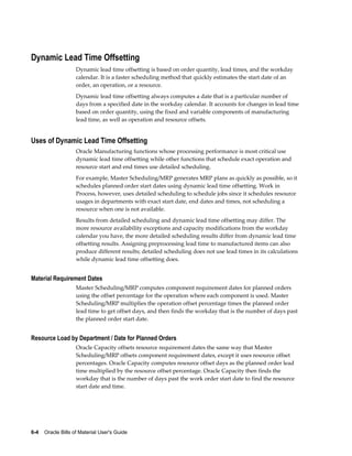 6-4    Oracle Bills of Material User's Guide
Dynamic Lead Time Offsetting
Dynamic lead time offsetting is based on order quantity, lead times, and the workday
calendar. It is a faster scheduling method that quickly estimates the start date of an
order, an operation, or a resource.
Dynamic lead time offsetting always computes a date that is a particular number of
days from a specified date in the workday calendar. It accounts for changes in lead time
based on order quantity, using the fixed and variable components of manufacturing
lead time, as well as operation and resource offsets.
Uses of Dynamic Lead Time Offsetting
Oracle Manufacturing functions whose processing performance is most critical use
dynamic lead time offsetting while other functions that schedule exact operation and
resource start and end times use detailed scheduling.
For example, Master Scheduling/MRP generates MRP plans as quickly as possible, so it
schedules planned order start dates using dynamic lead time offsetting. Work in
Process, however, uses detailed scheduling to schedule jobs since it schedules resource
usages in departments with exact start date, end dates and times, not scheduling a
resource when one is not available.
Results from detailed scheduling and dynamic lead time offsetting may differ. The
more resource availability exceptions and capacity modifications from the workday
calendar you have, the more detailed scheduling results differ from dynamic lead time
offsetting results. Assigning preprocessing lead time to manufactured items can also
produce different results; detailed scheduling does not use lead times in its calculations
while dynamic lead time offsetting does.
Material Requirement Dates
Master Scheduling/MRP computes component requirement dates for planned orders
using the offset percentage for the operation where each component is used. Master
Scheduling/MRP multiplies the operation offset percentage times the planned order
lead time to get offset days, and then finds the workday that is the number of days past
the planned order start date.
Resource Load by Department / Date for Planned Orders
Oracle Capacity offsets resource requirement dates the same way that Master
Scheduling/MRP offsets component requirement dates, except it uses resource offset
percentages. Oracle Capacity computes resource offset days as the planned order lead
time multiplied by the resource offset percentage. Oracle Capacity then finds the
workday that is the number of days past the work order start date to find the resource
start date and time.
 