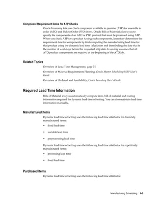 Manufacturing Scheduling    6-5
Component Requirement Dates for ATP Checks
Oracle Inventory lets you check component available to promise (ATP) for assemble to
order (ATO) and Pick to Order (PTO) items. Oracle Bills of Material allows you to
specify the components of an ATO or PTO product that must be promised using ATP.
When you check ATP for a product having such components, Inventory determines the
requirement date for components by first computing the manufacturing lead time for
that product using the dynamic lead time calculation and then finding the date that is
the number of workdays before the requested ship date. Inventory assumes that all
ATO product components are required at the beginning of the ATO job.
Related Topics
Overview of Lead Time Management, page 7-1
Overview of Material Requirements Planning, Oracle Master Scheduling/MRP User's
Guide
Overview of On-hand and Availability, Oracle Inventory User's Guide
Required Lead Time Information
Bills of Material lets you automatically compute item, bill of material and routing
information required for dynamic lead time offsetting. You can also maintain lead time
information manually.
Manufactured Items
Dynamic lead time offsetting uses the following lead time attributes for discretely
manufactured items:
• fixed lead time
• variable lead time
• preprocessing lead time
Dynamic lead time offsetting uses the following lead time attributes for repetitively
manufactured items:
• processing lead time
• fixed lead time
Purchased Items
Dynamic lead time offsetting uses the following lead time attributes:
 