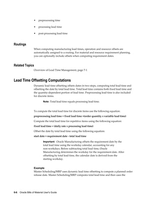 6-6    Oracle Bills of Material User's Guide
• preprocessing time
• processing lead time
• post-processing lead time
Routings
When computing manufacturing lead times, operation and resource offsets are
automatically assigned to a routing. For material and resource requirement planning,
you can optionally include offsets when computing requirement dates.
Related Topics
Overview of Lead Time Management, page 7-1
Lead Time Offsetting Computations
Dynamic lead time offsetting offsets dates in two steps, computing total lead time and
offsetting the date by total lead time. Total lead time contains both fixed lead time and
the quantity-dependent portion of lead time. Preprocessing lead time is also included
for discrete items.
Note: Total lead time equals processing lead time.
To compute the total lead time for discrete items use the following equation:
preprocessing lead time + fixed lead time +(order quantity x variable lead time)
Compute the total lead time for repetitive items using the following equation:
fixed lead time + (daily rate x processing lead time)
Offset the date by total lead time using the following equation:
start date = requirement date - total lead time
Important: Oracle Manufacturing offsets the requirement date by the
total lead time using the workday calendar, accounting for any
non-workdays. Before subtracting total lead time, Oracle
Manufacturing determines the workday for the requirement date. After
offsetting by total lead time, the calendar date is derived from the
starting workday.
Example
Master Scheduling/MRP uses dynamic lead time offsetting to compute a planned order
release date. Master Scheduling/MRP computes total lead time and then uses the
 