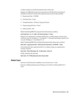 Manufacturing Scheduling    6-7
workday calendar to calculate the planned order release date.
Suppose your MRP plan produced a requirement for 100 discretely manufactured
assemblies on March 12 and the following information exists for that assembly:
• Requirement date = 12-MAR
• Fixed lead time = 2 days
• Variable lead time = .05 days (1 day per 20 units)
• Preprocessing lead time = 0 days
• Order quantity = 100
Master Scheduling/MRP first computes the total lead time as follows:
Total lead time = 0 + 2 + (100 x .05) Total lead time = 7 days
Suppose your organization's workday calendar has a workday pattern with five days
on and two days off. Workdays 1 - 5 are March 1 - 5. Saturday and Sunday, March 6 and
7, are off. Workdays 6 - 10 are March 8 - 12.
Master Scheduling/MRP then calculates the planned order release date as follows:
Start date = requirement date - total lead time Start date = (12-MAR) - 7 days
Convert planned order requirement date to a workday (using your organization's
workday calendar).
Start date = Date ((Workday 10) - 7)) Start date = Date (3)
Finally, determine the start date.
Start date = 03 - MAR (planned order release date)
Related Topics
Overview of On-hand and Availability, Oracle Inventory User's Guide
Overview of Material Requirements Planning, Oracle Master Scheduling/MRP User's
Guide
 