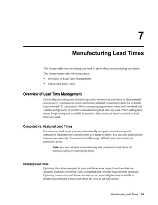Manufacturing Lead Times    7-1
7
Manufacturing Lead Times
This chapter tells you everything you need to know about manufacturing lead times.
This chapter covers the following topics:
• Overview of Lead Time Management
• Calculating Lead Times
Overview of Lead Time Management
Oracle Manufacturing uses dynamic (quantity dependent) lead times to plan material
and resource requirements, and to determine material requirement dates for available
to promise (ATP) calculations. When computing requirement dates, both the fixed and
variable components of an item's manufacturing lead time are used. When setting time
fences for planning and available to promise calculations, an item's cumulative lead
times are used.
Computed vs. Assigned Lead Times
For manufactured items, you can automatically compute manufacturing and
cumulative lead times for a specific item or a range of items. You can also maintain this
information manually. You must manually assign all lead time information for
purchased items.
Note: You can calculate manufacturing and cumulative lead times for
manufacturing or engineering items.
Changing Lead Times
Updating the values assigned to your lead times may impact functions that use
dynamic lead time offsetting- such as material and resource requirements planning.
Updating cumulative lead times can also impact material plans and available to
promise calculations if these lead times are used to set time fences.
 