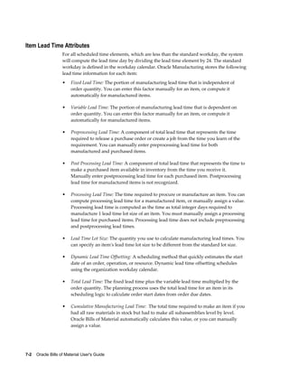 7-2    Oracle Bills of Material User's Guide
Item Lead Time Attributes
For all scheduled time elements, which are less than the standard workday, the system
will compute the lead time day by dividing the lead time element by 24. The standard
workday is defined in the workday calendar. Oracle Manufacturing stores the following
lead time information for each item:
• Fixed Lead Time: The portion of manufacturing lead time that is independent of
order quantity. You can enter this factor manually for an item, or compute it
automatically for manufactured items.
• Variable Lead Time: The portion of manufacturing lead time that is dependent on
order quantity. You can enter this factor manually for an item, or compute it
automatically for manufactured items.
• Preprocessing Lead Time: A component of total lead time that represents the time
required to release a purchase order or create a job from the time you learn of the
requirement. You can manually enter preprocessing lead time for both
manufactured and purchased items.
• Post Processing Lead Time: A component of total lead time that represents the time to
make a purchased item available in inventory from the time you receive it.
Manually enter postprocessing lead time for each purchased item. Postprocessing
lead time for manufactured items is not recognized.
• Processing Lead Time: The time required to procure or manufacture an item. You can
compute processing lead time for a manufactured item, or manually assign a value.
Processing lead time is computed as the time as total integer days required to
manufacture 1 lead time lot size of an item. You must manually assign a processing
lead time for purchased items. Processing lead time does not include preprocessing
and postprocessing lead times.
• Lead Time Lot Size: The quantity you use to calculate manufacturing lead times. You
can specify an item's lead time lot size to be different from the standard lot size.
• Dynamic Lead Time Offsetting: A scheduling method that quickly estimates the start
date of an order, operation, or resource. Dynamic lead time offsetting schedules
using the organization workday calendar.
• Total Lead Time: The fixed lead time plus the variable lead time multiplied by the
order quantity. The planning process uses the total lead time for an item in its
scheduling logic to calculate order start dates from order due dates.
• Cumulative Manufacturing Lead Time: The total time required to make an item if you
had all raw materials in stock but had to make all subassemblies level by level.
Oracle Bills of Material automatically calculates this value, or you can manually
assign a value.
 