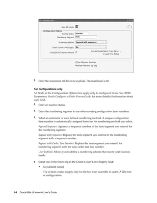 1-8    Oracle Bills of Material User's Guide
2. Enter the maximum bill levels to explode. The maximum is 60.
For configurations only
All fields in the Configuration Options box apply only to configured items. See: BOM
Parameters, Oracle Configure to Order Process Guide, for more detailed information about
each field.
3. Enter an inactive status.
4. Enter the numbering segment to use when creating configuration item numbers.
5. Select an automatic or user defined numbering method. A unique configuration
item number is automatically assigned based on the numbering method you select:
Append Sequence: Appends a sequence number to the item segment you entered for
the numbering segment.
Replace with Sequence: Replace the item segment you entered in the numbering
segment with a sequence number.
Replace with Order, Line Number: Replace the item segment you entered for
numbering segment with the sales order and line number.
User Defined: Allows you to define a numbering scheme that meets your business
needs.
6. Select one of the following in the Create Lower Level Supply field:
• No (default value)
The system creates supply only for the top level assemble to order (ATO) item
or configuration.
 