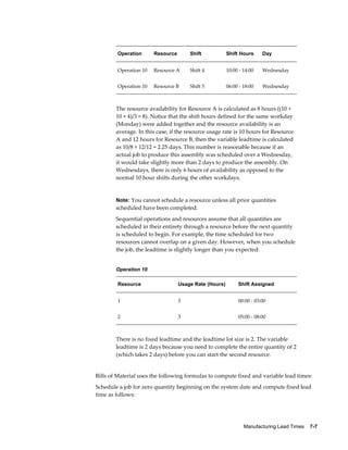 Manufacturing Lead Times    7-7
Operation Resource Shift Shift Hours Day
Operation 10 Resource A Shift 4 10:00 - 14:00 Wednesday
Operation 10 Resource B Shift 5 06:00 - 18:00 Wednesday
The resource availability for Resource A is calculated as 8 hours ((10 +
10 + 4)/3 = 8). Notice that the shift hours defined for the same workday
(Monday) were added together and the resource availability is an
average. In this case, if the resource usage rate is 10 hours for Resource
A and 12 hours for Resource B, then the variable leadtime is calculated
as 10/8 + 12/12 = 2.25 days. This number is reasonable because if an
actual job to produce this assembly was scheduled over a Wednesday,
it would take slightly more than 2 days to produce the assembly. On
Wednesdays, there is only 6 hours of availability as opposed to the
normal 10 hour shifts during the other workdays.
Note: You cannot schedule a resource unless all prior quantities
scheduled have been completed.
Sequential operations and resources assume that all quantities are
scheduled in their entirety through a resource before the next quantity
is scheduled to begin. For example, the time scheduled for two
resources cannot overlap on a given day. However, when you schedule
the job, the leadtime is slightly longer than you expected:
Operation 10
Resource Usage Rate (Hours) Shift Assigned
1 3 00:00 - 03:00
2 3 05:00 - 08:00
There is no fixed leadtime and the leadtime lot size is 2. The variable
leadtime is 2 days because you need to complete the entire quantity of 2
(which takes 2 days) before you can start the second resource.
Bills of Material uses the following formulas to compute fixed and variable lead times:
Schedule a job for zero quantity beginning on the system date and compute fixed lead
time as follows:
 