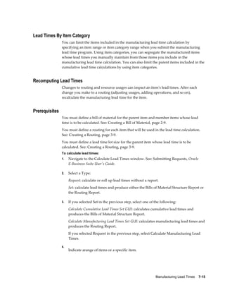 Manufacturing Lead Times    7-15
Lead Times By Item Category
You can limit the items included in the manufacturing lead time calculation by
specifying an item range or item category range when you submit the manufacturing
lead time program. Using item categories, you can segregate the manufactured items
whose lead times you manually maintain from those items you include in the
manufacturing lead time calculation. You can also limit the parent items included in the
cumulative lead time calculations by using item categories.
Recomputing Lead Times
Changes to routing and resource usages can impact an item's lead times. After each
change you make to a routing (adjusting usages, adding operations, and so on),
recalculate the manufacturing lead time for the item.
Prerequisites
You must define a bill of material for the parent item and member items whose lead
time is to be calculated. See: Creating a Bill of Material, page 2-9.
You must define a routing for each item that will be used in the lead time calculation.
See: Creating a Routing, page 3-9.
You must define a lead time lot size for the parent item whose lead time is to be
calculated. See: Creating a Routing, page 3-9.
To calculate lead times:
1. Navigate to the Calculate Lead Times window. See: Submitting Requests, Oracle
E-Business Suite User's Guide.
2. Select a Type:
Request: calculate or roll up lead times without a report.
Set: calculate lead times and produce either the Bills of Material Structure Report or
the Routing Report.
3. If you selected Set in the previous step, select one of the following:
Calculate Cumulative Lead Times Set GUI: calculates cumulative lead times and
produces the Bills of Material Structure Report.
Calculate Manufacturing Lead Times Set GUI: calculates manufacturing lead times and
produces the Routing Report.
If you selected Request in the previous step, select Calculate Manufacturing Lead
Times.
4.
Indicate arange of items or a specific item.
 