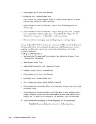 7-16    Oracle Bills of Material User's Guide
5. If you chose a specific item, enter the item.
6. Optionally, enter a revision for the item.
Enter the date and time to snapshot the bill or routing. All data effective as of this
date and time are included in the calculation.
7. If you chose to calculate lead times for a range of items, enter a beginning and
ending range.
8. If you chose to calculate lead times for a range of items, you may enter a category
set to calculate the lead times of the items associated with this category set. The
default is the category set you defined for your functional area.
9. If you chose to enter a category set, enter a beginning and ending category.
Changes to the indented bill of material and component lead times can impact a parent
item's cumulative lead times. After each change made to a bill (adding components,
assigning to a different operation, and so on) or the item lead times, roll up the
cumulative lead times.
To roll up cumulative lead times:
1. Navigate to the Calculate Lead Times window. See: Submitting Requests, Oracle
E-Business Suite User's Guide.
2. Select Request for the Type.
3. Select Rollup Cumulative Lead Times for the Name.
4. Indicate a range of items or a specific item.
5. If you chose a specific item, enter the item.
6. Optionally, enter a revision for the item.
7. Enter the date and time to explode the bill of material.
8. If you chose to roll up cumulative lead times for a range of items, enter a beginning
and ending range.
9. If you chose to roll up cumulative lead times for a range of items, you may enter a
category set to roll up the cumulative lead times of the items associated with this
category set. The default is the category set you defined for your functional area.
10. If you chose to enter a category set, enter a beginning and ending category.
Important: You can calculate lead times from the Routings form,
 