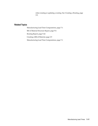 Manufacturing Lead Times    7-17
when creating or updating a routing. See: Creating a Routing, page
3-9.
Related Topics
Manufacturing Lead Time Computations, page 7-1
Bill of Material Structure Report, page 9-6
Routing Report, page 9-22
Creating a Bill of Material, page 2-9
Manufacturing Lead Time Computations, page 7-1
 