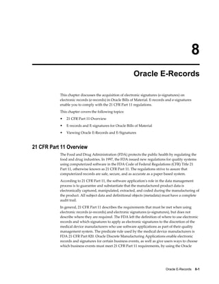 Oracle E-Records    8-1
8
Oracle E-Records
This chapter discusses the acquisition of electronic signatures (e-signatures) on
electronic records (e-records) in Oracle Bills of Material. E-records and e-signatures
enable you to comply with the 21 CFR Part 11 regulations.
This chapter covers the following topics:
• 21 CFR Part 11 Overview
• E-records and E-signatures for Oracle Bills of Material
• Viewing Oracle E-Records and E-Signatures
21 CFR Part 11 Overview
The Food and Drug Administration (FDA) protects the public health by regulating the
food and drug industries. In 1997, the FDA issued new regulations for quality systems
using computerized software in the FDA Code of Federal Regulations (CFR) Title 21
Part 11, otherwise known as 21 CFR Part 11. The regulations strive to assure that
computerized records are safe, secure, and as accurate as a paper based system.
According to 21 CFR Part 11, the software application's role in the data management
process is to guarantee and substantiate that the manufactured product data is
electronically captured, manipulated, extracted, and coded during the manufacturing of
the product. All subject data and definitional objects (metadata) must have a complete
audit trail.
In general, 21 CFR Part 11 describes the requirements that must be met when using
electronic records (e-records) and electronic signatures (e-signatures), but does not
describe where they are required. The FDA left the definition of where to use electronic
records and which signatures to apply as electronic signatures to the discretion of the
medical device manufacturers who use software applications as part of their quality
management system. The predicate rule used by the medical device manufacturers is
FDA 21 CFR Part 820. Oracle Discrete Manufacturing Applications enable electronic
records and signatures for certain business events, as well as give users ways to choose
which business events must meet 21 CFR Part 11 requirements, by using the Oracle
 