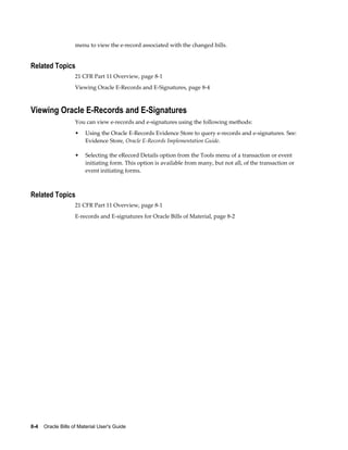 8-4    Oracle Bills of Material User's Guide
menu to view the e-record associated with the changed bills.
Related Topics
21 CFR Part 11 Overview, page 8-1
Viewing Oracle E-Records and E-Signatures, page 8-4
Viewing Oracle E-Records and E-Signatures
You can view e-records and e-signatures using the following methods:
• Using the Oracle E-Records Evidence Store to query e-records and e-signatures. See:
Evidence Store, Oracle E-Records Implementation Guide.
• Selecting the eRecord Details option from the Tools menu of a transaction or event
initiating form. This option is available from many, but not all, of the transaction or
event initiating forms.
Related Topics
21 CFR Part 11 Overview, page 8-1
E-records and E-signatures for Oracle Bills of Material, page 8-2
 