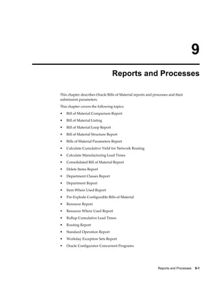 Reports and Processes    9-1
9
Reports and Processes
This chapter describes Oracle Bills of Material reports and processes and their
submission parameters.
This chapter covers the following topics:
• Bill of Material Comparison Report
• Bill of Material Listing
• Bill of Material Loop Report
• Bill of Material Structure Report
• Bills of Material Parameters Report
• Calculate Cumulative Yield for Network Routing
• Calculate Manufacturing Lead Times
• Consolidated Bill of Material Report
• Delete Items Report
• Department Classes Report
• Department Report
• Item Where Used Report
• Pre-Explode Configurable Bills of Material
• Resource Report
• Resource Where Used Report
• Rollup Cumulative Lead Times
• Routing Report
• Standard Operation Report
• Workday Exception Sets Report
• Oracle Configurator Concurrent Programs
 