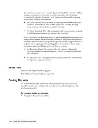 1-10    Oracle Bills of Material User's Guide
thus, phantom resources can be used by departments that they are not owned by or
assigned to as a borrowed resource. You set the parameter at the inventory
organization level and it then applies to all phantoms within a single inventory
organization. These are its two values:
• Yes: If you select this value, phantom routing components and resources and
overheads are included in the cost of the higher level assembly. Routing
resource costs are also included in capacity planning.
• No: This is the default. This value specifies that only components are included
in the higher assembly's cost, not resources and overheads.
Inherit Phantom Op Seq: Set this parameter to specify whether phantom subassembly
components inherit the operation sequence number of their parent or higher level
assembly, or maintain their own operation sequence number. This parameter is set
at the inventory organization level, and applies to all phantoms within a single
inventory organization. The parameter has these two values:
• Yes: This is the default. This value specifies that phantom subassembly
components inherit the operation sequence number of their parent or higher
level assemblies.
• No: If you select this value, phantom subassembly components maintain their
own operation sequence numbers.
Related Topics
Overview of Configure To Order, page 5-1
Bills of Material Parameters Report, page 9-10
Creating Alternates
An alternate bill describes an alternate list of component items that produce an
assembly. An alternate routing describes an alternate manufacturing process that
produces an assembly.
To create or update an alternate:
1. Navigate to the Alternates window.
 