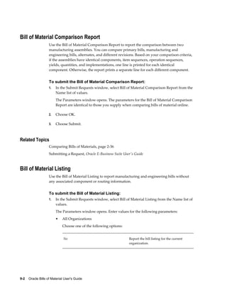9-2    Oracle Bills of Material User's Guide
Bill of Material Comparison Report
Use the Bill of Material Comparison Report to report the comparison between two
manufacturing assemblies. You can compare primary bills, manufacturing and
engineering bills, alternates, and different revisions. Based on your comparison criteria,
if the assemblies have identical components, item sequences, operation sequences,
yields, quantities, and implementations, one line is printed for each identical
component. Otherwise, the report prints a separate line for each different component.
To submit the Bill of Material Comparison Report:
1. In the Submit Requests window, select Bill of Material Comparison Report from the
Name list of values.
The Parameters window opens. The parameters for the Bill of Material Comparison
Report are identical to those you supply when comparing bills of material online.
2. Choose OK.
3. Choose Submit.
Related Topics
Comparing Bills of Materials, page 2-36
Submitting a Request, Oracle E-Business Suite User's Guide
Bill of Material Listing
Use the Bill of Material Listing to report manufacturing and engineering bills without
any associated component or routing information.
To submit the Bill of Material Listing:
1. In the Submit Requests window, select Bill of Material Listing from the Name list of
values.
The Parameters window opens. Enter values for the following parameters:
• All Organizations
Choose one of the following options:
No Report the bill listing for the current
organization.
 