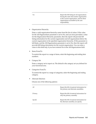 Reports and Processes    9-3
Yes Report the bill listing for all organizations
having the same item master organization
as the current organization, and for those
organizations accessible by the user
responsibility.
• Organization Hierarchy
Enter a valid organization hierarchy name from the list of values. If the value
for the All Organizations parameter is set to No, and you have provided a value
for the Organization Hierarchy parameter, then the report will provide bill
listing information for the current organization and all organizations below the
current organization in the specified organization hierarchy. If this parameter is
left blank, and the All Organizations parameter is set to No, then the report will
provide bill listing information for the current organization. You can enter a
value in this field only if you have entered No in the All Organizations field.
• Items From/To
To restrict the report to a range of items, select the beginning and ending item
numbers.
• Category Set
Enter a category set to report on. The default is the category set you defined for
your functional area.
• Categories From/To
To restrict the report to a range of categories, select the beginning and ending
category.
• Alternate Selection
Choose one of the following options:
All Report the bill of material information for
the primary and alternate assemblies.
Primary Report the bill of material information for
only the primary assembly.
Specific Report the bill of material information for
the alternate assembly you specify.
 