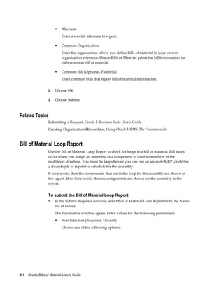 9-4    Oracle Bills of Material User's Guide
• Alternate
Enter a specific alternate to report.
• Common Organization
Enter the organization where you define bills of material in your current
organization reference. Oracle Bills of Material prints the bill information for
each common bill of material.
• Common Bill (Optional, Flexfield)
Enter common bills that report bill of material information.
2. Choose OK.
3. Choose Submit.
Related Topics
Submitting a Request, Oracle E-Business Suite User's Guide
Creating Organization Hierarchies, Using Oracle HRMS-The Fundamentals
Bill of Material Loop Report
Use the Bill of Material Loop Report to check for loops in a bill of material. Bill loops
occur when you assign an assembly as a component to itself somewhere in the
multilevel structure. You must fix loops before you can run an accurate MRP, or define
a discrete job or repetitive schedule for the assembly.
If loop exists, then the components that are in the loop for the assembly are shown in
the report. If no loop exists, then no components are shown for the assembly in the
report.
To submit the Bill of Material Loop Report:
1. In the Submit Requests window, select Bill of Material Loop Report from the Name
list of values.
The Parameters window opens. Enter values for the following parameters:
• Item Selection (Required, Default)
Choose one of the following options:
 