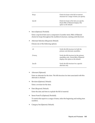 Reports and Processes    9-5
Range Check for loops in the bill of material
structure for a range of items you specify.
Specific Check for loops in the item you specify.
Oracle Bills of Material displays this
option as the default.
• Item (Optional, Flexfield)
Enter a top-level item (not a component of another item). Bills of Material
checks for loops throughout the multilevel structure, starting with this level.
• Alternate Selection (Required, Default)
Choose one of the following options:
All Verify the bill structure for both the
primary and alternate assemblies.
Primary Verify the bill structure for the primary
assemblies only. Oracle Bills of Material
displays this option as the default.
Specific Verify the bill structure for a specific
alternate only.
• Alternate (Optional)
Enter an alternate for the item. The bill structure for item associated with this
alternate is checked.
• Revision (Optional, Default)
Enter a revision for the item.
• Date (Required, Default)
Enter the date and time to explode the bill of material.
• Items From/To (Optional, Flexfield)
To restrict the report to a range of items, select the beginning and ending item
numbers.
• Category Set (Optional, Default)
 