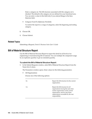 9-6    Oracle Bills of Material User's Guide
Enter a category set. The bill structure associated with this category set is
checked. The default is the category set you defined for your functional area.
You can enter a value in this field only if you entered Range in the Item
Selection field.
• Category From/To (Optional, Flexfield)
To restrict the report to a range of categories, select the beginning and ending
category.
2. Choose OK.
3. Choose Submit.
Related Topics
Submitting a Request, Oracle E-Business Suite User's Guide
Bill of Material Structure Report
Use the Bill of Material Structure Report to report the detail for all levels of an
engineering or manufacturing bill of material. You can multiply the component usage
by an explosion quantity to get an extended quantity.
To submit the Bill of Material Structure Report:
1. In the Submit Requests window, select Bill of Material Structure Report from the
Name list of values.
The Parameters window opens. Enter values for the following parameters:
• All Organizations
Choose one of the following options:
No Report the bill structure for the current
organization.
Yes Report the bill structure for all
organizations having the same item
master organization as the current
organization, and for only those
organizations accessible by the user
responsibility.
 