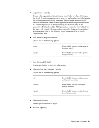 Reports and Processes    9-7
• Organization Hierarchy
Enter a valid organization hierarchy name from the list of values. If the value
for the All Organizations parameter is set to No, and you have provided a value
for the Organization Hierarchy parameter, then the report will provide bill
structure information for the current organization and all organizations below
the current organization in the specified organization hierarchy. If this
parameter is left blank, and the All Organizations parameter is set to No, then
the report will provide bill structure information for the current organization.
You can enter a value in this field only if you have entered No in the All
Organizations field.
• Item Selection (Required, Default)
Choose one of the following options:
Range Report the bill structure for the range of
items you specify.
Specific Report the bill structure for the specific
item you specify.
• Item (Optional, Flexfield)
Enter a specific item to report its bill structure.
• Alternate Selection (Required, Default)
Choose one of the following options:
All Report the bill structure for the primary
and alternate assemblies.
Primary Report the bill structure for only the
primary assembly.
Specific Report the bill structure for the alternate
assembly you specify.
• Alternate (Optional)
Enter a specific alternate to report.
• Revision (Optional)
 