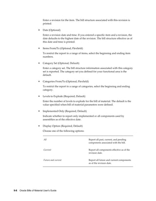 9-8    Oracle Bills of Material User's Guide
Enter a revision for the item. The bill structure associated with this revision is
printed.
• Date (Optional)
Enter a revision date and time. If you entered a specific item and a revision, the
date defaults to the highest date of the revision. The bill structure effective as of
this date and time is printed.
• Items From/To (Optional, Flexfield)
To restrict the report to a range of items, select the beginning and ending item
numbers.
• Category Set (Optional, Default)
Enter a category set. The bill structure information associated with this category
set is reported. The category set you defined for your functional area is the
default.
• Categories From/To (Optional, Flexfield)
To restrict the report to a range of categories, select the beginning and ending
category.
• Levels to Explode (Required, Default)
Enter the number of levels to explode for the bill of material. The default is the
value specified when bill of material parameters were defined.
• Implemented Only (Required, Default)
Indicate whether to report only implemented or all components used by
assemblies as of the effective date.
• Display Option (Required, Default)
Choose one of the following options:
All Report all past, current, and pending
components associated with the bill.
Current Report all components effective as of the
revision date.
Future and current Report all future and current components
as of the revision date.
 