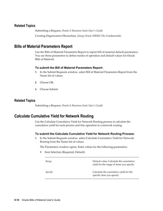 9-10    Oracle Bills of Material User's Guide
Related Topics
Submitting a Request, Oracle E-Business Suite User's Guide
Creating Organization Hierarchies, Using Oracle HRMS-The Fundamentals
Bills of Material Parameters Report
Use the Bills of Material Parameters Report to report bill of material default parameters.
You use these parameters to define modes of operation and default values for Oracle
Bills of Material.
To submit the Bill of Material Parameters Report:
1. In the Submit Requests window, select Bill of Material Parameters Report from the
Name list of values.
2. Choose OK.
3. Choose Submit.
Related Topics
Submitting a Request, Oracle E-Business Suite User's Guide
Calculate Cumulative Yield for Network Routing
Use the Calculate Cumulative Yield for Network Routing process to calculate the
cumulative yield for each process and line operation in a network routing.
To submit the Calculate Cumulative Yield for Network Routing Process:
1. In the Submit Requests window, select Calculate Cumulative Yield for Network
Routing from the Name list of values.
The Parameters window opens. Enter values for the following parameters:
• Item Selection (Required, Default)
Range Default value. Calculate the cumulative
yield for the range of items you specify.
Specific Calculate the cumulative yield for the
specific item you specify.
 