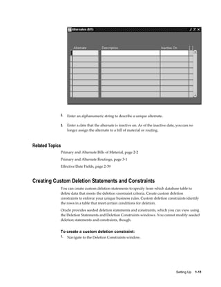 Setting Up    1-11
2. Enter an alphanumeric string to describe a unique alternate.
3. Enter a date that the alternate is inactive on. As of the inactive date, you can no
longer assign the alternate to a bill of material or routing.
Related Topics
Primary and Alternate Bills of Material, page 2-2
Primary and Alternate Routings, page 3-1
Effective Date Fields, page 2-39
Creating Custom Deletion Statements and Constraints
You can create custom deletion statements to specify from which database table to
delete data that meets the deletion constraint criteria. Create custom deletion
constraints to enforce your unique business rules. Custom deletion constraints identify
the rows in a table that meet certain conditions for deletion.
Oracle provides seeded deletion statements and constraints, which you can view using
the Deletion Statements and Deletion Constraints windows. You cannot modify seeded
deletion statements and constraints, though.
To create a custom deletion constraint:
1. Navigate to the Deletion Constraints window.
 