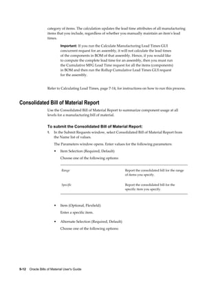 9-12    Oracle Bills of Material User's Guide
category of items. The calculation updates the lead time attributes of all manufacturing
items that you include, regardless of whether you manually maintain an item's lead
times.
Important: If you run the Calculate Manufacturing Lead Times GUI
concurrent request for an assembly, it will not calculate the lead times
of the components in BOM of that assembly. Hence, if you would like
to compute the complete lead time for an assembly, then you must run
the Cumulative MFG Lead Time request for all the items (components)
in BOM and then run the Rollup Cumulative Lead Times GUI request
for the assembly.
Refer to Calculating Lead Times, page 7-14, for instructions on how to run this process.
Consolidated Bill of Material Report
Use the Consolidated Bill of Material Report to summarize component usage at all
levels for a manufacturing bill of material.
To submit the Consolidated Bill of Material Report:
1. In the Submit Requests window, select Consolidated Bill of Material Report from
the Name list of values.
The Parameters window opens. Enter values for the following parameters:
• Item Selection (Required, Default)
Choose one of the following options:
Range Report the consolidated bill for the range
of items you specify.
Specific Report the consolidated bill for the
specific item you specify.
• Item (Optional, Flexfield)
Enter a specific item.
• Alternate Selection (Required, Default)
Choose one of the following options:
 