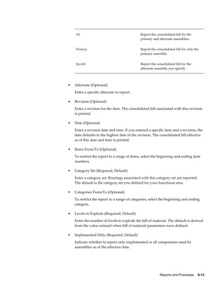 Reports and Processes    9-13
All Report the consolidated bill for the
primary and alternate assemblies.
Primary Report the consolidated bill for only the
primary assembly.
Specific Report the consolidated bill for the
alternate assembly you specify.
• Alternate (Optional)
Enter a specific alternate to report.
• Revision (Optional)
Enter a revision for the item. The consolidated bill associated with this revision
is printed.
• Date (Optional)
Enter a revision date and time. If you entered a specific item and a revision, the
date defaults to the highest date of the revision. The consolidated bill effective
as of this date and time is printed.
• Items From/To (Optional)
To restrict the report to a range of items, select the beginning and ending item
numbers.
• Category Set (Required, Default)
Enter a category set. Routings associated with this category set are reported.
The default is the category set you defined for your functional area.
• Categories From/To (Optional)
To restrict the report to a range of categories, select the beginning and ending
category.
• Levels to Explode (Required, Default)
Enter the number of levels to explode the bill of material. The default is derived
from the value entered when bill of material parameters were defined.
• Implemented Only (Required, Default)
Indicate whether to report only implemented or all components used by
assemblies as of the effective date.
 