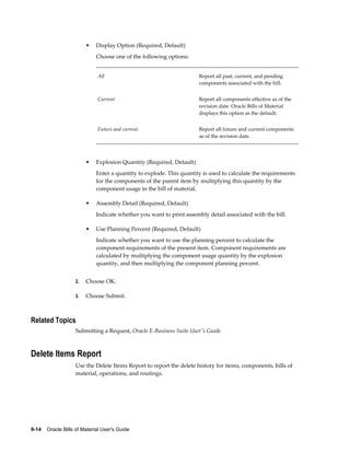 9-14    Oracle Bills of Material User's Guide
• Display Option (Required, Default)
Choose one of the following options:
All Report all past, current, and pending
components associated with the bill.
Current Report all components effective as of the
revision date. Oracle Bills of Material
displays this option as the default.
Future and current Report all future and current components
as of the revision date.
• Explosion Quantity (Required, Default)
Enter a quantity to explode. This quantity is used to calculate the requirements
for the components of the parent item by multiplying this quantity by the
component usage in the bill of material.
• Assembly Detail (Required, Default)
Indicate whether you want to print assembly detail associated with the bill.
• Use Planning Percent (Required, Default)
Indicate whether you want to use the planning percent to calculate the
component requirements of the present item. Component requirements are
calculated by multiplying the component usage quantity by the explosion
quantity, and then multiplying the component planning percent.
2. Choose OK.
3. Choose Submit.
Related Topics
Submitting a Request, Oracle E-Business Suite User's Guide
Delete Items Report
Use the Delete Items Report to report the delete history for items, components, bills of
material, operations, and routings.
 