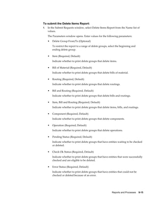 Reports and Processes    9-15
To submit the Delete Items Report:
1. In the Submit Requests window, select Delete Items Report from the Name list of
values.
The Parameters window opens. Enter values for the following parameters:
• Delete Group From/To (Optional)
To restrict the report to a range of delete groups, select the beginning and
ending delete group.
• Item (Required, Default)
Indicate whether to print delete groups that delete items.
• Bill of Material (Required, Default)
Indicate whether to print delete groups that delete bills of material.
• Routing (Required, Default)
Indicate whether to print delete groups that delete routings.
• Bill and Routing (Required, Default)
Indicate whether to print delete groups that delete bills and routings.
• Item, Bill and Routing (Required, Default)
Indicate whether to print delete groups that delete items, bills, and routings.
• Component (Required, Default)
Indicate whether to print delete groups that delete components.
• Operation (Required, Default)
Indicate whether to print delete groups that delete operations.
• Pending Status (Required, Default)
Indicate whether to print delete groups that have entities waiting to be checked
or deleted.
• Check Ok Status (Required, Default)
Indicate whether to print delete groups that have entities that were successfully
checked and are eligible to be deleted.
• Error Status (Required, Default)
Indicate whether to print delete groups that have entities that could not be
checked or deleted because of an error.
 