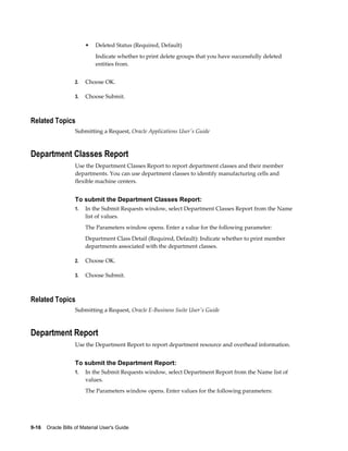 9-16    Oracle Bills of Material User's Guide
• Deleted Status (Required, Default)
Indicate whether to print delete groups that you have successfully deleted
entities from.
2. Choose OK.
3. Choose Submit.
Related Topics
Submitting a Request, Oracle Applications User's Guide
Department Classes Report
Use the Department Classes Report to report department classes and their member
departments. You can use department classes to identify manufacturing cells and
flexible machine centers.
To submit the Department Classes Report:
1. In the Submit Requests window, select Department Classes Report from the Name
list of values.
The Parameters window opens. Enter a value for the following parameter:
Department Class Detail (Required, Default): Indicate whether to print member
departments associated with the department classes.
2. Choose OK.
3. Choose Submit.
Related Topics
Submitting a Request, Oracle E-Business Suite User's Guide
Department Report
Use the Department Report to report department resource and overhead information.
To submit the Department Report:
1. In the Submit Requests window, select Department Report from the Name list of
values.
The Parameters window opens. Enter values for the following parameters:
 