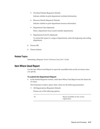 Reports and Processes    9-17
• Overhead Details (Required, Default)
Indicate whether to print department overhead information.
• Resource Details (Required, Default)
Indicate whether to print department resource information.
• Department Class (Optional)
Enter a department class to print member departments.
• Departments From/To (Optional)
To restrict the report to a range of departments, select the beginning and ending
department.
2. Choose OK.
3. Choose Submit.
Related Topics
Submitting a Request, Oracle E-Business Suite User's Guide
Item Where Used Report
Use the Item Where Used Report to report the assemblies that use the inventory items
you specify.
To submit the Department Report:
1. In the Submit Requests window, select Item Where Used Report from the Name list
of values.
The Parameters window opens. Enter values for the following parameters:
• All Organizations (Required, Default)
Choose one of the following options:
No Report assemblies for the current
organization.
 