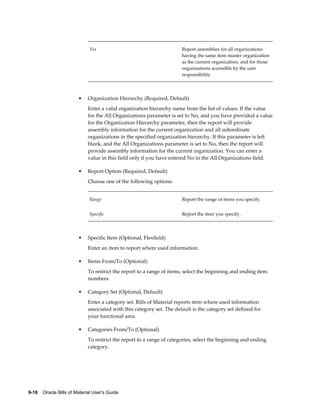 9-18    Oracle Bills of Material User's Guide
Yes Report assemblies for all organizations
having the same item master organization
as the current organization, and for those
organizations accessible by the user
responsibility.
• Organization Hierarchy (Required, Default)
Enter a valid organization hierarchy name from the list of values. If the value
for the All Organizations parameter is set to No, and you have provided a value
for the Organization Hierarchy parameter, then the report will provide
assembly information for the current organization and all subordinate
organizations in the specified organization hierarchy. If this parameter is left
blank, and the All Organizations parameter is set to No, then the report will
provide assembly information for the current organization. You can enter a
value in this field only if you have entered No in the All Organizations field.
• Report Option (Required, Default)
Choose one of the following options:
Range Report the range of items you specify.
Specific Report the item you specify.
• Specific Item (Optional, Flexfield)
Enter an item to report where used information.
• Items From/To (Optional)
To restrict the report to a range of items, select the beginning and ending item
numbers.
• Category Set (Optional, Default)
Enter a category set. Bills of Material reports item where used information
associated with this category set. The default is the category set defined for
your functional area.
• Categories From/To (Optional)
To restrict the report to a range of categories, select the beginning and ending
category.
 