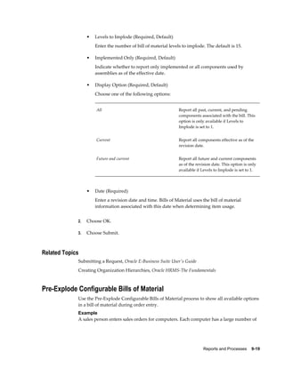 Reports and Processes    9-19
• Levels to Implode (Required, Default)
Enter the number of bill of material levels to implode. The default is 15.
• Implemented Only (Required, Default)
Indicate whether to report only implemented or all components used by
assemblies as of the effective date.
• Display Option (Required, Default)
Choose one of the following options:
All Report all past, current, and pending
components associated with the bill. This
option is only available if Levels to
Implode is set to 1.
Current Report all components effective as of the
revision date.
Future and current Report all future and current components
as of the revision date. This option is only
available if Levels to Implode is set to 1.
• Date (Required)
Enter a revision date and time. Bills of Material uses the bill of material
information associated with this date when determining item usage.
2. Choose OK.
3. Choose Submit.
Related Topics
Submitting a Request, Oracle E-Business Suite User's Guide
Creating Organization Hierarchies, Oracle HRMS-The Fundamentals
Pre-Explode Configurable Bills of Material
Use the Pre-Explode Configurable Bills of Material process to show all available options
in a bill of material during order entry.
Example
A sales person enters sales orders for computers. Each computer has a large number of
 