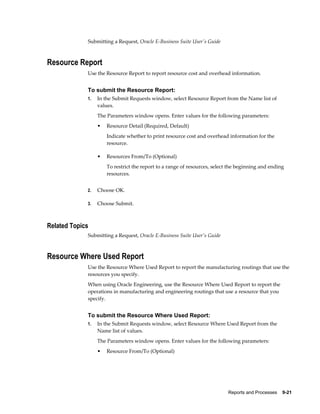 Reports and Processes    9-21
Submitting a Request, Oracle E-Business Suite User's Guide
Resource Report
Use the Resource Report to report resource cost and overhead information.
To submit the Resource Report:
1. In the Submit Requests window, select Resource Report from the Name list of
values.
The Parameters window opens. Enter values for the following parameters:
• Resource Detail (Required, Default)
Indicate whether to print resource cost and overhead information for the
resource.
• Resources From/To (Optional)
To restrict the report to a range of resources, select the beginning and ending
resources.
2. Choose OK.
3. Choose Submit.
Related Topics
Submitting a Request, Oracle E-Business Suite User's Guide
Resource Where Used Report
Use the Resource Where Used Report to report the manufacturing routings that use the
resources you specify.
When using Oracle Engineering, use the Resource Where Used Report to report the
operations in manufacturing and engineering routings that use a resource that you
specify.
To submit the Resource Where Used Report:
1. In the Submit Requests window, select Resource Where Used Report from the
Name list of values.
The Parameters window opens. Enter values for the following parameters:
• Resource From/To (Optional)
 