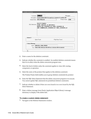 1-12    Oracle Bills of Material User's Guide
2. Enter a name for the deletion constraint.
3. Indicate whether the constraint is enabled. An enabled deletion constraint means
that it is in effect when the delete concurrent program runs.
4. Select the kind of delete entity the constraint applies to: item, bill, routing,
component, or operation.
5. Select the name of the product that applies to this deletion constraint.
The Product Name field enables you to group deletion constraints by product.
6. Enter the SQL Select Statement that the delete concurrent program is to execute.
You cannot update SQL statements for predefined deletion constraints.
7. Indicate whether to delete if there are rows found or no rows found by the SQL
Select Statement.
8. Enter a failure message from Oracle Application Object Library's message
dictionary to display if the delete fails.
To create a custom delete statement:
1. Navigate to the Deletion Statements window.
 