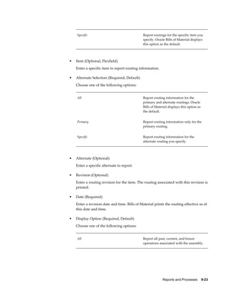 Reports and Processes    9-23
Specific Report routings for the specific item you
specify. Oracle Bills of Material displays
this option as the default.
• Item (Optional, Flexfield)
Enter a specific item to report routing information.
• Alternate Selection (Required, Default)
Choose one of the following options:
All Report routing information for the
primary and alternate routings. Oracle
Bills of Material displays this option as
the default.
Primary Report routing information only for the
primary routing.
Specific Report routing information for the
alternate routing you specify.
• Alternate (Optional)
Enter a specific alternate to report.
• Revision (Optional)
Enter a routing revision for the item. The routing associated with this revision is
printed.
• Date (Required)
Enter a revision date and time. Bills of Material prints the routing effective as of
this date and time.
• Display Option (Required, Default)
Choose one of the following options:
All Report all past, current, and future
operations associated with the assembly.
 