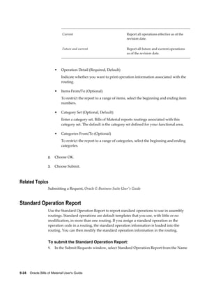 9-24    Oracle Bills of Material User's Guide
Current Report all operations effective as of the
revision date.
Future and current Report all future and current operations
as of the revision date.
• Operation Detail (Required, Default)
Indicate whether you want to print operation information associated with the
routing.
• Items From/To (Optional)
To restrict the report to a range of items, select the beginning and ending item
numbers.
• Category Set (Optional, Default)
Enter a category set. Bills of Material reports routings associated with this
category set. The default is the category set defined for your functional area.
• Categories From/To (Optional)
To restrict the report to a range of categories, select the beginning and ending
categories.
2. Choose OK.
3. Choose Submit.
Related Topics
Submitting a Request, Oracle E-Business Suite User's Guide
Standard Operation Report
Use the Standard Operation Report to report standard operations to use in assembly
routings. Standard operations are default templates that you use, with little or no
modification, in more than one routing. If you assign a standard operation as the
operation code in a routing, the standard operation information is loaded into the
routing. You can then modify the standard operation information in the routing.
To submit the Standard Operation Report:
1. In the Submit Requests window, select Standard Operation Report from the Name
 