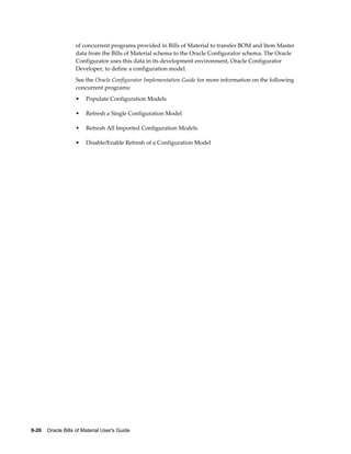 9-26    Oracle Bills of Material User's Guide
of concurrent programs provided in Bills of Material to transfer BOM and Item Master
data from the Bills of Material schema to the Oracle Configurator schema. The Oracle
Configurator uses this data in its development environment, Oracle Configurator
Developer, to define a configuration model.
See the Oracle Configurator Implementation Guide for more information on the following
concurrent programs:
• Populate Configuration Models
• Refresh a Single Configuration Model
• Refresh All Imported Configuration Models
• Disable/Enable Refresh of a Configuration Model
 