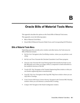 Oracle Bills of Material Tools Menu    B-1
B
Oracle Bills of Material Tools Menu
This appendix describes the options on the Oracle Bills of Material Tools menu.
This appendix covers the following topics:
• Bills of Material Tools Menu
• Oracle Bills Of Material Character Mode Forms and Corresponding GUI Windows
Bills of Material Tools Menu
Depending upon the currently active window and other factors, the Tools menu for
Bills of Material includes:
• Roll Up Costs: Navigates to the Cost Rollup window, where you can perform a cost
rollup.
• Roll Up Lead Times: Executes the Calculate Cumulative Lead Times program.
• Check for Loops: Executes the Loop Check program that searches for loops in your
bill. Bill loops occur when you assign a bill as a component to itself somewhere in
the multilevel structure of the bill.
• Transfer Bill / Rtg: Navigates to the Transfer Engineering Data window so that you
can transfer engineering data to manufacturing.
• Copy Bill / Rtg From: Navigates to the Copy Bill / Rtg From window where you can
copy bills or routings.
• Create Common Bill/Assign Common Routing: Navigate to the Common Bill / Routing
window where you can reference a common bill or routing.
• Configure Bill: Navigate to the Oracle Configurator window.
 