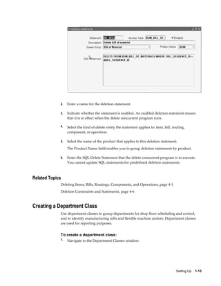 Setting Up    1-13
2. Enter a name for the deletion statement.
3. Indicate whether the statement is enabled. An enabled deletion statement means
that it is in effect when the delete concurrent program runs.
4. Select the kind of delete entity the statement applies to: item, bill, routing,
component, or operation.
5. Select the name of the product that applies to this deletion statement.
The Product Name field enables you to group deletion statements by product.
6. Enter the SQL Delete Statement that the delete concurrent program is to execute.
You cannot update SQL statements for predefined deletion statements.
Related Topics
Deleting Items, Bills, Routings, Components, and Operations, page 4-1
Deletion Constraints and Statements, page 4-6
Creating a Department Class
Use department classes to group departments for shop floor scheduling and control,
and to identify manufacturing cells and flexible machine centers. Department classes
are used for reporting purposes.
To create a department class:
1. Navigate to the Department Classes window.
 