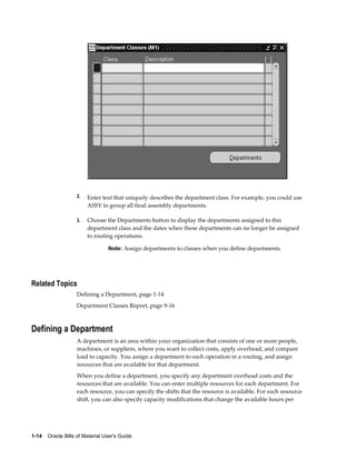 1-14    Oracle Bills of Material User's Guide
2. Enter text that uniquely describes the department class. For example, you could use
ASSY to group all final assembly departments.
3. Choose the Departments button to display the departments assigned to this
department class and the dates when these departments can no longer be assigned
to routing operations.
Note: Assign departments to classes when you define departments.
Related Topics
Defining a Department, page 1-14
Department Classes Report, page 9-16
Defining a Department
A department is an area within your organization that consists of one or more people,
machines, or suppliers, where you want to collect costs, apply overhead, and compare
load to capacity. You assign a department to each operation in a routing, and assign
resources that are available for that department.
When you define a department, you specify any department overhead costs and the
resources that are available. You can enter multiple resources for each department. For
each resource, you can specify the shifts that the resource is available. For each resource
shift, you can also specify capacity modifications that change the available hours per
 