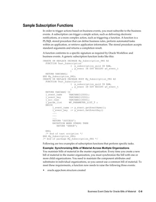 Business Event Data for Oracle Bills of Material    C-9
Sample Subscription Functions
In order to trigger actions based on business events, you must subscribe to the business
events. A subscription can trigger a simple action, such as delivering electronic
notifications, or a more complex action, such as triggering a function. A function is a
PL/SQL stored procedure that can define business rules, perform automated tasks
within an application, or retrieve application information. The stored procedure accepts
standard arguments and returns a completion result.
A function conforms to a specific signature as required by Oracle Workflow and
business events. A generic subscription function looks like this:
CREATE OR REPLACE PACKAGE My_Subscription_PKG AS
FUNCTION Test_Subscription
( p_subscription_guid IN RAW,
, p_event IN OUT NOCOPY wf_event_t
)
RETURN VARCHAR2;
END My_Subscription_PKG;
CREATE OR REPLACE PACKAGE BODY My_Subscription_PKG AS
FUNCTION Test_Subscription
( p_subscription_guid IN RAW,
, p_event IN OUT NOCOPY wf_event_t
)
RETURN VARCHAR2 IS
l_event_name VARCHAR2(2000);
l_event_key VARCHAR2(2000);
l_err_text VARCHAR2(3000);
l_param_list WF_PARAMETER_LIST_T ;
BEGIN
l_event_name := p_event.getEventName();
l_event_key := p_event.GetEventKey()
...
...
...
RETURN 'SUCCESS';
EXCEPTION WHEN OTHERS THEN
RETURN 'ERROR';
END;
/* End of test scription */
END My_Subscription_PKG;
/* End of package My_Subscription_PKG */
Following are two examples of subscription functions that perform specific tasks.
Example: Synchronizing Bills of Material Across Multiple Organizations
You maintain bills of material in the master organization. Every time you create a new
bill of material in the master organization, you must synchronize the bill with one or
more child organizations. You need to maintain the component attributes and
substitutes in individual organizations, so you cannot use a common bill of material. To
meet these requirements, a function now needs to raise the following three events:
• oracle.apps.bom.structure.created
 