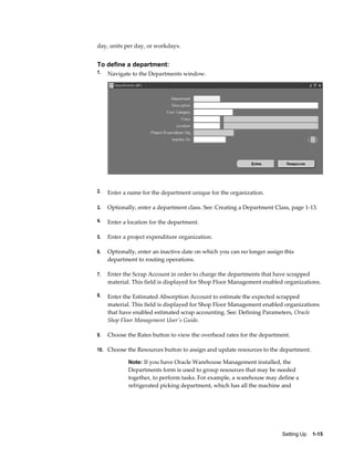 Setting Up    1-15
day, units per day, or workdays.
To define a department:
1. Navigate to the Departments window.
2. Enter a name for the department unique for the organization.
3. Optionally, enter a department class. See: Creating a Department Class, page 1-13.
4. Enter a location for the department.
5. Enter a project expenditure organization.
6. Optionally, enter an inactive date on which you can no longer assign this
department to routing operations.
7. Enter the Scrap Account in order to charge the departments that have scrapped
material. This field is displayed for Shop Floor Management enabled organizations.
8. Enter the Estimated Absorption Account to estimate the expected scrapped
material. This field is displayed for Shop Floor Management enabled organizations
that have enabled estimated scrap accounting. See: Defining Parameters, Oracle
Shop Floor Management User's Guide.
9. Choose the Rates button to view the overhead rates for the department.
10. Choose the Resources button to assign and update resources to the department.
Note: If you have Oracle Warehouse Management installed, the
Departments form is used to group resources that may be needed
together, to perform tasks. For example, a warehouse may define a
refrigerated picking department, which has all the machine and
 