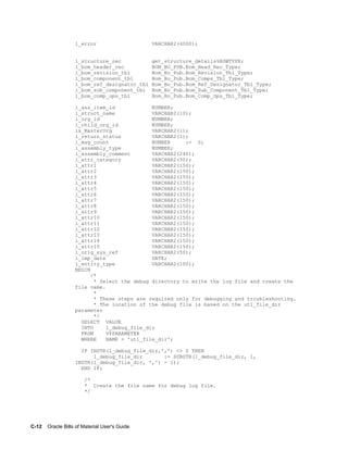 C-12    Oracle Bills of Material User's Guide
l_error VARCHAR2(4000);
l_structure_rec get_structure_details%ROWTYPE;
l_bom_header_rec BOM_BO_PUB.Bom_Head_Rec_Type;
l_bom_revision_tbl Bom_Bo_Pub.Bom_Revision_Tbl_Type;
l_bom_component_tbl Bom_Bo_Pub.Bom_Comps_Tbl_Type;
l_bom_ref_designator_tbl Bom_Bo_Pub.Bom_Ref_Designator_Tbl_Type;
l_bom_sub_component_tbl Bom_Bo_Pub.Bom_Sub_Component_Tbl_Type;
l_bom_comp_ops_tbl Bom_Bo_Pub.Bom_Comp_Ops_Tbl_Type;
l_ass_item_id NUMBER;
l_struct_name VARCHAR2(10);
l_org_id NUMBER;
l_child_org_id NUMBER;
is_MasterOrg VARCHAR2(1);
l_return_status VARCHAR2(1);
l_msg_count NUMBER := 0;
l_assembly_type NUMBER;
l_assembly_comment VARCHAR2(240);
l_attr_category VARCHAR2(30);
l_attr1 VARCHAR2(150);
l_attr2 VARCHAR2(150);
l_attr3 VARCHAR2(150);
l_attr4 VARCHAR2(150);
l_attr5 VARCHAR2(150);
l_attr6 VARCHAR2(150);
l_attr7 VARCHAR2(150);
l_attr8 VARCHAR2(150);
l_attr9 VARCHAR2(150);
l_attr10 VARCHAR2(150);
l_attr11 VARCHAR2(150);
l_attr12 VARCHAR2(150);
l_attr13 VARCHAR2(150);
l_attr14 VARCHAR2(150);
l_attr15 VARCHAR2(150);
l_orig_sys_ref VARCHAR2(50);
l_imp_date DATE;
l_entity_type VARCHAR2(100);
BEGIN
/*
* Select the debug directory to write the log file and create the
file name.
*
* These steps are required only for debugging and troubleshooting.
* The location of the debug file is based on the utl_file_dir
parameter
*/
SELECT VALUE
INTO l_debug_file_dir
FROM V$PARAMETER
WHERE NAME = 'utl_file_dir';
IF INSTR(l_debug_file_dir,',') <> 0 THEN
l_debug_file_dir := SUBSTR(l_debug_file_dir, 1,
INSTR(l_debug_file_dir, ',') - 1);
END IF;
/*
* Create the file name for debug log file.
*/
 