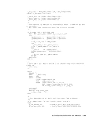 Business Event Data for Oracle Bills of Material    C-13
l_log_file := 'BOM_STR_SUBSCR'||'_'||TO_CHAR(SYSDATE,
'DDMONYYYY_HH24MISS')||'.err';
l_param_list := p_event.getparameterlist;
l_event_name := p_event.getEventName();
l_event_key := p_event.GetEventKey();
/*
* Loop through the payload for the business event raised and get all
the parameters.
* This gives the information about the structure created.
*/
IF l_param_list IS NOT NULL THEN
FOR i IN l_param_list.FIRST..l_param_list.LAST
LOOP
l_param_name := l_param_list(i).getname;
l_param_value := l_param_list(i).getvalue;
IF (l_param_name = 'PK1_VALUE')
THEN
l_ass_item_id := l_param_value;
ELSIF (l_param_name = 'PK2_VALUE')
THEN
l_org_id := l_param_value;
ELSIF(l_param_name = 'STRUCTURE_NAME')
THEN
l_struct_name := l_param_value;
END IF;
END LOOP;
END IF;
/*
* Check if it is a Master org.If it is a Master Org create structure
in all the
* child orgs.
*/
BEGIN
SELECT 'Y'
INTO is_MasterOrg
FROM DUAL
WHERE EXISTS
(SELECT organization_id
FROM mtl_parameters
WHERE organization_id = l_org_id
AND ( master_organization_id IS NULL
OR master_organization_id = l_org_id)
);
EXCEPTION
WHEN NO_DATA_FOUND THEN
is_MasterOrg := 'N';
END;
/*
* This subscription API works only for event type as Single.
*/
IF (is_MasterOrg = 'Y' AND l_entity_type= 'Single')
THEN
l_bom_header_rec := Bom_Bo_Pub.G_MISS_BOM_HEADER_REC;
l_bom_revision_tbl := Bom_Bo_Pub.G_MISS_BOM_REVISION_TBL;
 