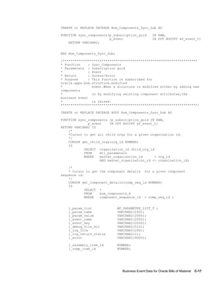 Business Event Data for Oracle Bills of Material    C-17
CREATE or REPLACE PACKAGE Bom_Components_Sync_Sub AS
FUNCTION sync_components(p_subscription_guid IN RAW,
p_event IN OUT NOCOPY wf_event_t)
RETURN VARCHAR2;
END Bom_Components_Sync_Sub;
/*********************************************************************
* Function : Sync_Components
* Parameters : Subscription guid
* : Event
* Return : Sucess/Error
* Purpose : This function is subscribed for
oracle.apps.bom.structure.modified
* event.When a structure is modified either by adding new
components
* or by modifying existing component attributes,the
business event
* is raised.
**********************************************************************/
CREATE or REPLACE PACKAGE BODY Bom_Components_Sync_Sub AS
FUNCTION sync_components (p_subscription_guid IN RAW,
p_event IN OUT NOCOPY wf_event_t)
RETURN VARCHAR2 IS
/*
*Cursor to get all child orgs for a given organization id.
*/
CURSOR get_child_orgs(org_id NUMBER)
IS
SELECT organization_id child_org_id
FROM mtl_parameters
WHERE master_organization_id = org_id
AND master_organization_id <> organization_id;
/*
* Cursor to get the component details for a given component
sequence id.
*/
CURSOR get_component_details(comp_seq_id NUMBER)
IS
SELECT *
FROM bom_components_b
WHERE component_sequence_id = comp_seq_id ;
l_param_list WF_PARAMETER_LIST_T ;
l_param_name VARCHAR2(240);
l_param_value VARCHAR2(2000);
l_event_name VARCHAR2(2000);
l_event_key VARCHAR2(2000);
l_debug_file_dir VARCHAR2(512);
l_log_file VARCHAR2(240);
l_log_return_status VARCHAR2(1);
l_error VARCHAR2(4000);
l_assembly_item_id NUMBER;
l_comp_item_id NUMBER;
 