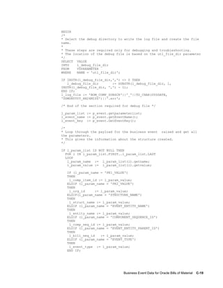Business Event Data for Oracle Bills of Material    C-19
BEGIN
/*
* Select the debug directory to write the log file and create the file
name.
*
* These steps are required only for debugging and troubleshooting.
* The location of the debug file is based on the utl_file_dir parameter
*/
SELECT VALUE
INTO l_debug_file_dir
FROM V$PARAMETER
WHERE NAME = 'utl_file_dir';
IF INSTR(l_debug_file_dir,',') <> 0 THEN
l_debug_file_dir := SUBSTR(l_debug_file_dir, 1,
INSTR(l_debug_file_dir, ',') - 1);
END IF;
l_log_file := 'BOM_COMP_SUBSCR'||'_'||TO_CHAR(SYSDATE,
'DDMONYYYY_HH24MISS')||'.err';
/* End of the section required for debug file */
l_param_list := p_event.getparameterlist;
l_event_name := p_event.getEventName();
l_event_key := p_event.GetEventKey();
/*
* Loop through the payload for the business event raised and get all
the parameters.
* This gives the information about the structure created.
*/
IF l_param_list IS NOT NULL THEN
FOR i IN l_param_list.FIRST..l_param_list.LAST
LOOP
l_param_name := l_param_list(i).getname;
l_param_value := l_param_list(i).getvalue;
IF (l_param_name = 'PK1_VALUE')
THEN
l_comp_item_id := l_param_value;
ELSIF (l_param_name = 'PK2_VALUE')
THEN
l_org_id := l_param_value;
ELSIF(l_param_name = 'STRUCTURE_NAME')
THEN
l_struct_name := l_param_value;
ELSIF (l_param_name = 'EVENT_ENTITY_NAME')
THEN
l_entity_name := l_param_value;
ELSIF (l_param_name = 'COMPONENT_SEQUENCE_ID')
THEN
l_comp_seq_id := l_param_value;
ELSIF (l_param_name = 'EVENT_ENTITY_PARENT_ID')
THEN
l_bill_seq_id := l_param_value;
ELSIF (l_param_name = 'EVENT_TYPE')
THEN
l_event_type := l_param_value;
END IF;
 