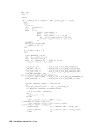 C-20    Oracle Bills of Material User's Guide
END LOOP;
END IF;
BEGIN
IF (l_entity_name = 'Component' AND l_event_type = 'Single')
THEN
BEGIN
SELECT 'Y'
INTO is_MasterOrg
FROM DUAL
WHERE EXISTS
(SELECT organization_id
FROM mtl_parameters
WHERE organization_id = l_org_id
AND ( master_organization_id IS NULL
OR master_organization_id = l_org_id)
);
EXCEPTION
WHEN NO_DATA_FOUND THEN
is_MasterOrg := 'N';
END;
IF (is_MasterOrg = 'Y')
THEN
SELECT assembly_item_id
INTO l_assembly_item_id
FROM BOM_STRUCTURES_B
WHERE bill_sequence_id = l_bill_seq_id AND
organization_id = l_org_id;
l_bom_header_rec := Bom_Bo_Pub.G_MISS_BOM_HEADER_REC;
l_bom_revision_tbl := Bom_Bo_Pub.G_MISS_BOM_REVISION_TBL;
l_bom_component_rec := Bom_Bo_Pub.G_MISS_BOM_COMPONENT_REC;
l_bom_component_tbl := Bom_Bo_Pub.G_MISS_BOM_COMPONENT_TBL;
l_bom_ref_designator_tbl :=
Bom_Bo_Pub.G_MISS_BOM_REF_DESIGNATOR_TBL;
l_bom_sub_component_tbl := Bom_Bo_Pub.G_MISS_BOM_SUB_COMPONENT_TBL;
l_bom_comp_ops_tbl := Bom_Bo_Pub.G_MISS_BOM_COMP_OPS_TBL;
OPEN get_component_details(l_comp_seq_id);
LOOP
FETCH get_component_details into l_component_rec;
EXIT WHEN get_component_details%NOTFOUND;
IF (l_struct_name = 'PRIMARY')
THEN
l_struct_name := '';
END IF;
--l_bom_component_rec.Start_Effective_Date :=
l_component_rec.Effectivity_Date;
--l_bom_component_rec.Operation_Sequence_Number :=
l_component_rec.Operation_Seq_Num;
l_disable_date := l_component_rec.Disable_Date;
l_planning_percent := l_component_rec.Planning_Factor;
l_yield :=
 