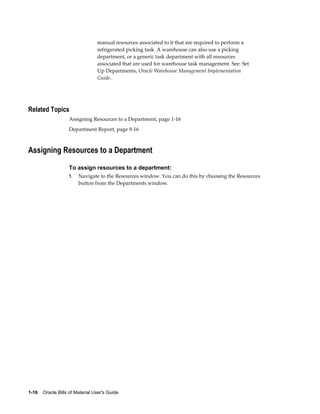 1-16    Oracle Bills of Material User's Guide
manual resources associated to it that are required to perform a
refrigerated picking task. A warehouse can also use a picking
department, or a generic task department with all resources
associated that are used for warehouse task management. See: Set
Up Departments, Oracle Warehouse Management Implementation
Guide.
Related Topics
Assigning Resources to a Department, page 1-16
Department Report, page 9-16
Assigning Resources to a Department
To assign resources to a department:
1. Navigate to the Resources window. You can do this by choosing the Resources
button from the Departments window.
 